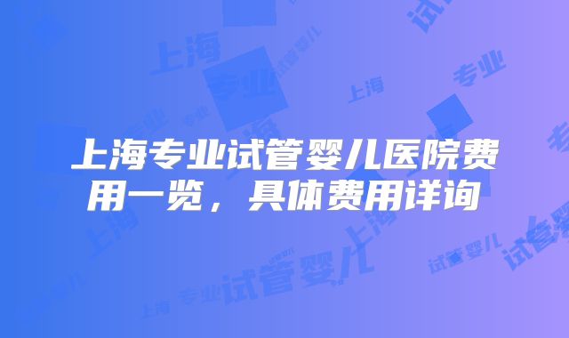 上海专业试管婴儿医院费用一览,具体费用详询