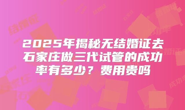 2025年揭秘无结婚证去石家庄做三代试管的成功率有多少？费用贵吗