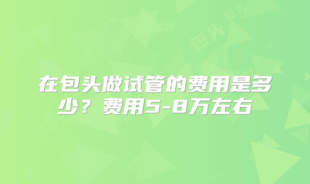 在包头做试管的费用是多少？费用5-8万左右