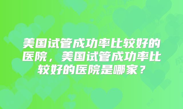 美国试管成功率比较好的医院,美国试管成功率比较好的医院是哪家?