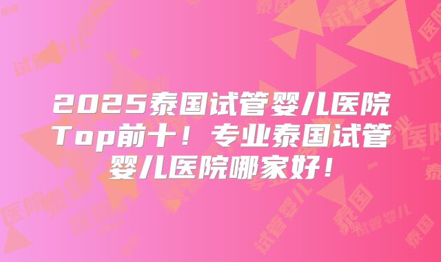 2025泰国试管婴儿医院Top前十!专业泰国试管婴儿医院哪家好!