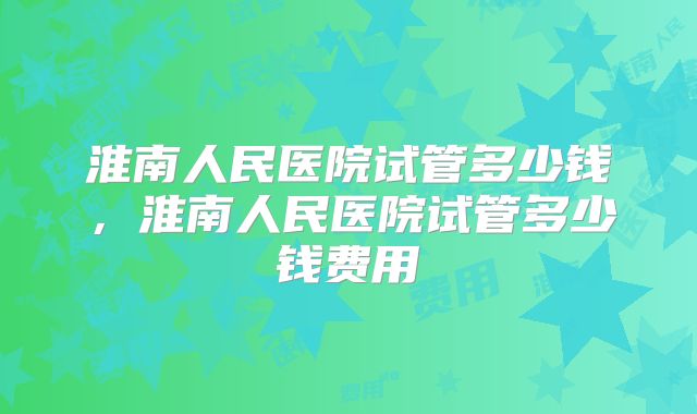淮南人民医院试管多少钱，淮南人民医院试管多少钱费用