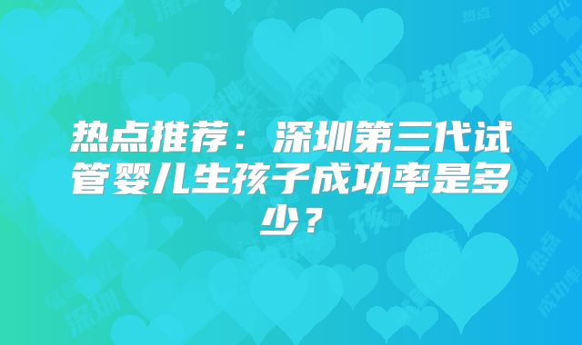 热点推荐：深圳第三代试管婴儿生孩子成功率是多少？