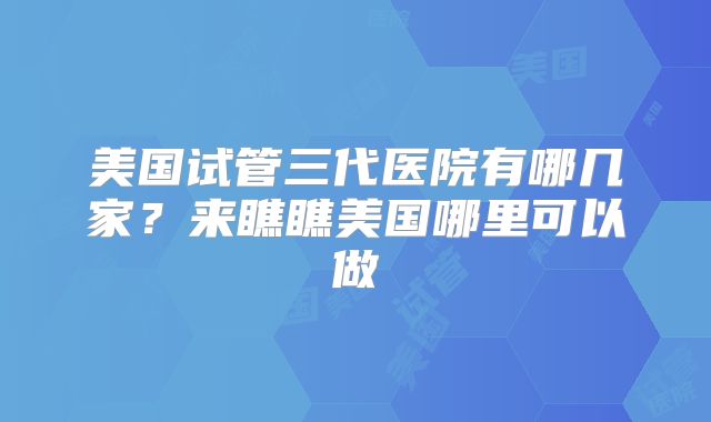 美国试管三代医院有哪几家？来瞧瞧美国哪里可以做