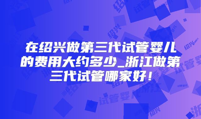 在绍兴做第三代试管婴儿的费用大约多少_浙江做第三代试管哪家好！