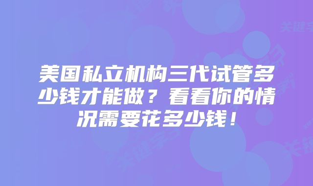 美国私立机构三代试管多少钱才能做？看看你的情况需要花多少钱！