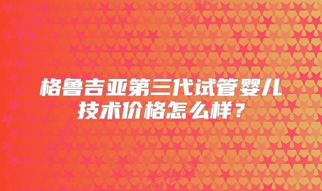 格鲁吉亚第三代试管婴儿技术价格怎么样？