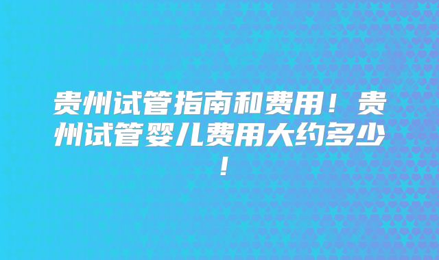 贵州试管指南和费用!贵州试管婴儿费用大约多少!