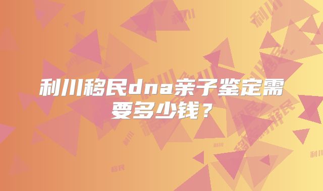 利川移民dna亲子鉴定需要多少钱?