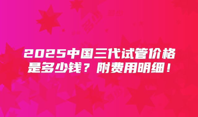 2025中国三代试管价格是多少钱？附费用明细！