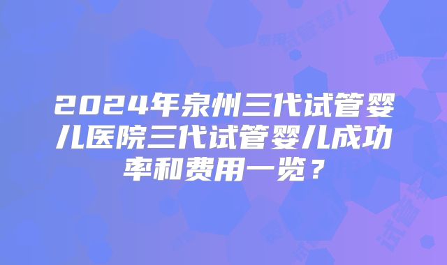 2024年泉州三代试管婴儿医院三代试管婴儿成功率和费用一览？