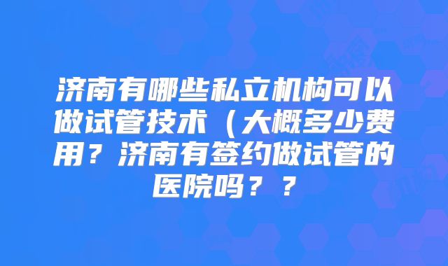 济南有哪些私立机构可以做试管技术（大概多少费用？济南有签约做试管的医院吗？？