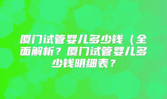 厦门试管婴儿多少钱（全面解析？厦门试管婴儿多少钱明细表？