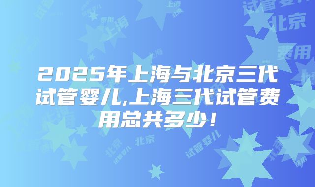 2025年上海与北京三代试管婴儿,上海三代试管费用总共多少！