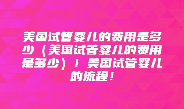 美国试管婴儿的费用是多少（美国试管婴儿的费用是多少）！美国试管婴儿的流程！
