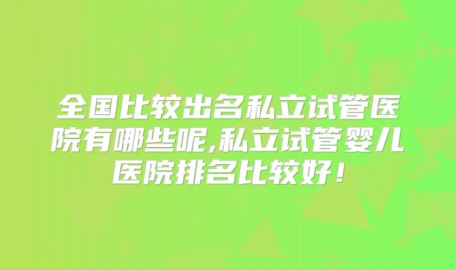 全国比较出名私立试管医院有哪些呢,私立试管婴儿医院排名比较好!