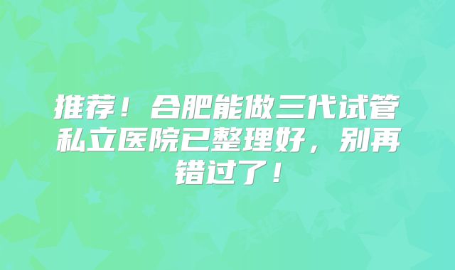 推荐！合肥能做三代试管私立医院已整理好，别再错过了！