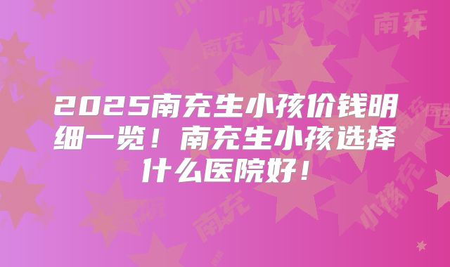 2025南充生小孩价钱明细一览!南充生小孩选择什么医院好!