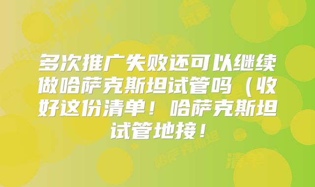 多次推广失败还可以继续做哈萨克斯坦试管吗(收好这份清单!哈萨克斯坦试管地接!