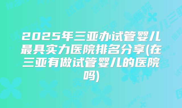 2025年三亚办试管婴儿最具实力医院排名分享(在三亚有做试管婴儿的医院吗)