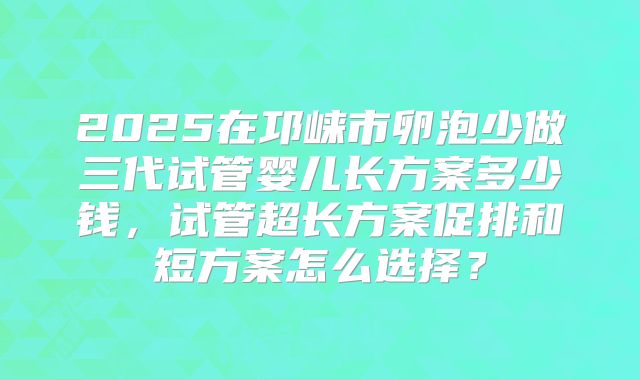 2025在邛崃市卵泡少做三代试管婴儿长方案多少钱，试管超长方案促排和短方案怎么选择？