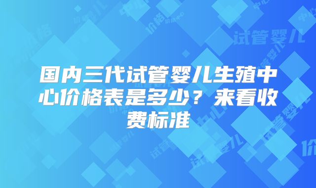 国内三代试管婴儿生殖中心价格表是多少？来看收费标准