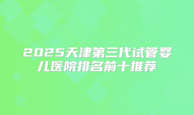 2025天津第三代试管婴儿医院排名前十推荐
