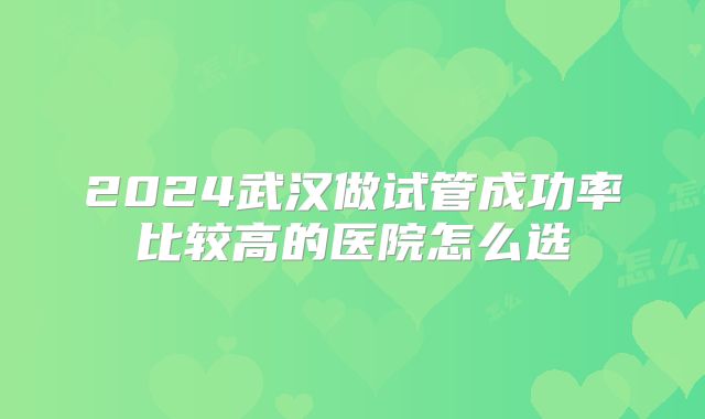2024武汉做试管成功率比较高的医院怎么选