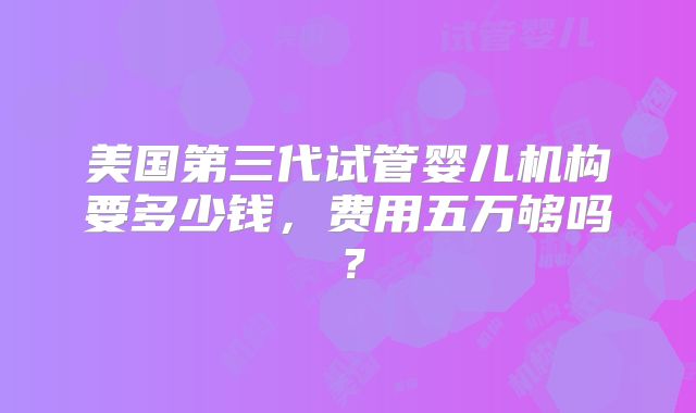 美国第三代试管婴儿机构要多少钱,费用五万够吗?