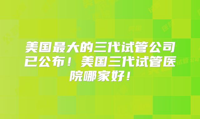 美国最大的三代试管公司已公布!美国三代试管医院哪家好!