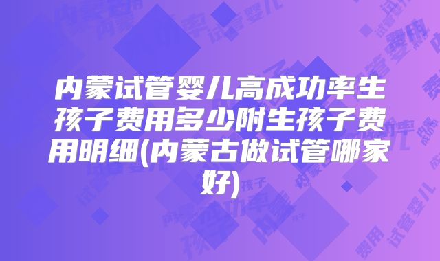 内蒙试管婴儿高成功率生孩子费用多少附生孩子费用明细(内蒙古做试管哪家好)