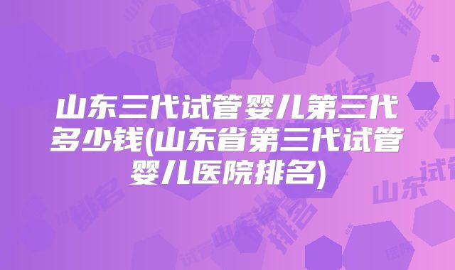 山东三代试管婴儿第三代多少钱(山东省第三代试管婴儿医院排名)