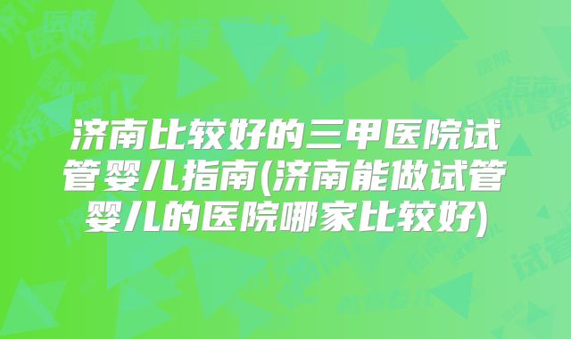济南比较好的三甲医院试管婴儿指南(济南能做试管婴儿的医院哪家比较好)