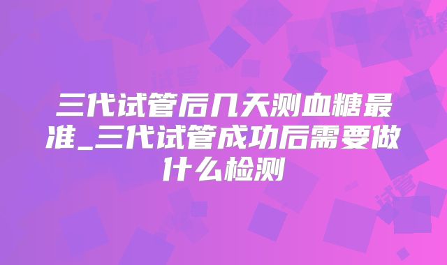 三代试管后几天测血糖最准_三代试管成功后需要做什么检测
