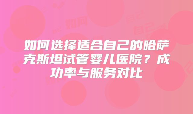 如何选择适合自己的哈萨克斯坦试管婴儿医院？成功率与服务对比