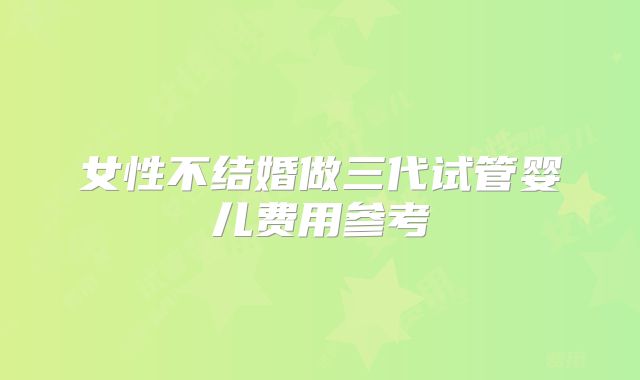 女性不结婚做三代试管婴儿费用参考