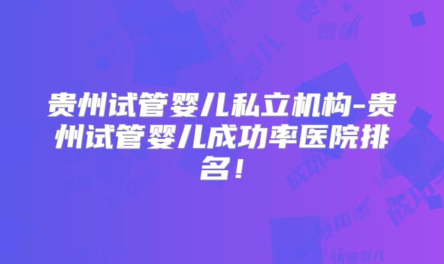 贵州试管婴儿私立机构-贵州试管婴儿成功率医院排名！