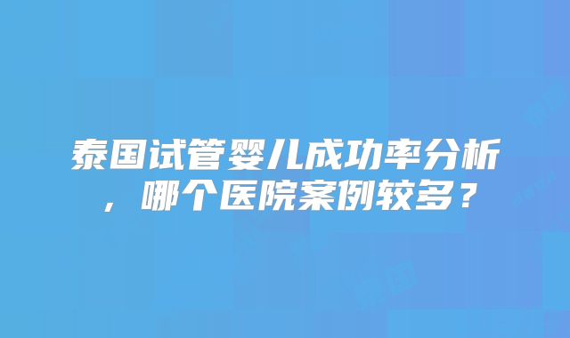 泰国试管婴儿成功率分析，哪个医院案例较多？