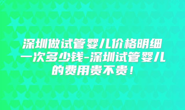 深圳做试管婴儿价格明细一次多少钱-深圳试管婴儿的费用贵不贵！