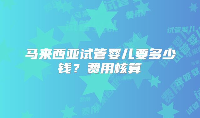 马来西亚试管婴儿要多少钱？费用核算