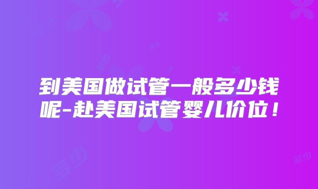 到美国做试管一般多少钱呢-赴美国试管婴儿价位！