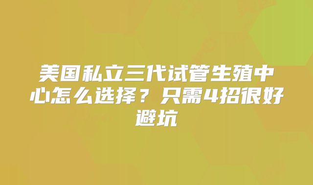 美国私立三代试管生殖中心怎么选择?只需4招很好避坑