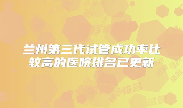 兰州第三代试管成功率比较高的医院排名已更新