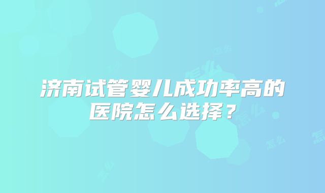济南试管婴儿成功率高的医院怎么选择？
