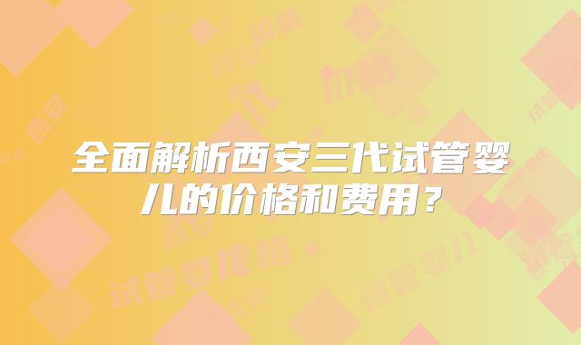 全面解析西安三代试管婴儿的价格和费用？