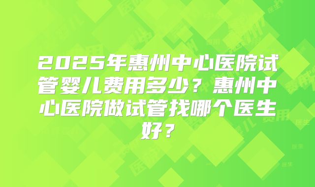 2025年惠州中心医院试管婴儿费用多少?惠州中心医院做试管找哪个医生好?