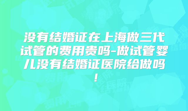 没有结婚证在上海做三代试管的费用贵吗-做试管婴儿没有结婚证医院给做吗！