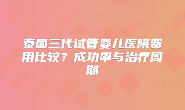 泰国三代试管婴儿医院费用比较？成功率与治疗周期