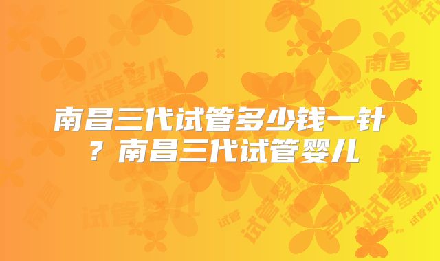南昌三代试管多少钱一针?南昌三代试管婴儿