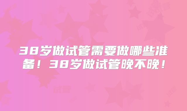 38岁做试管需要做哪些准备！38岁做试管晚不晚！